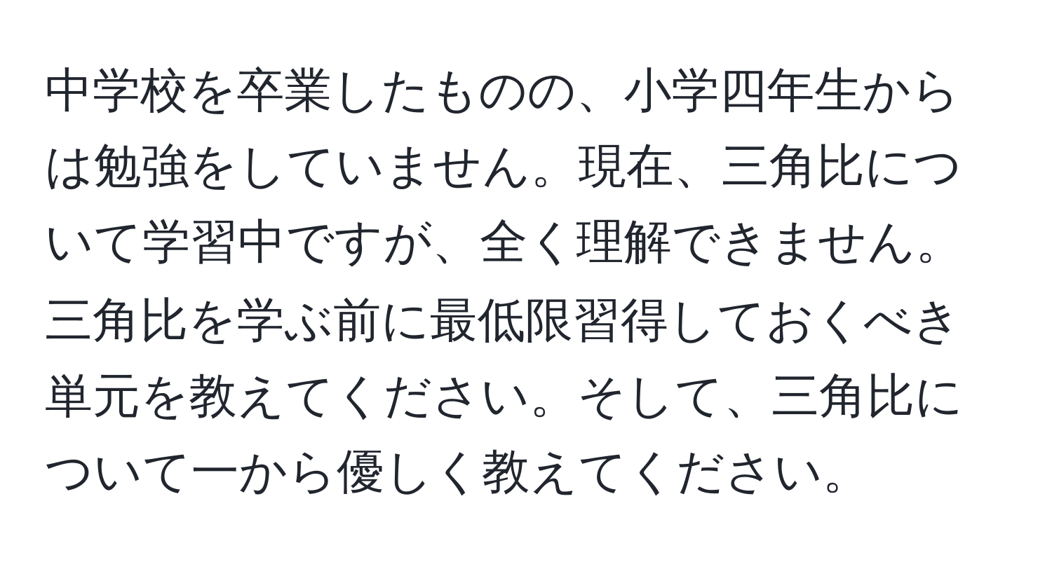 中学校を卒業したものの、小学四年生からは勉強をしていません。現在、三角比について学習中ですが、全く理解できません。三角比を学ぶ前に最低限習得しておくべき単元を教えてください。そして、三角比について一から優しく教えてください。