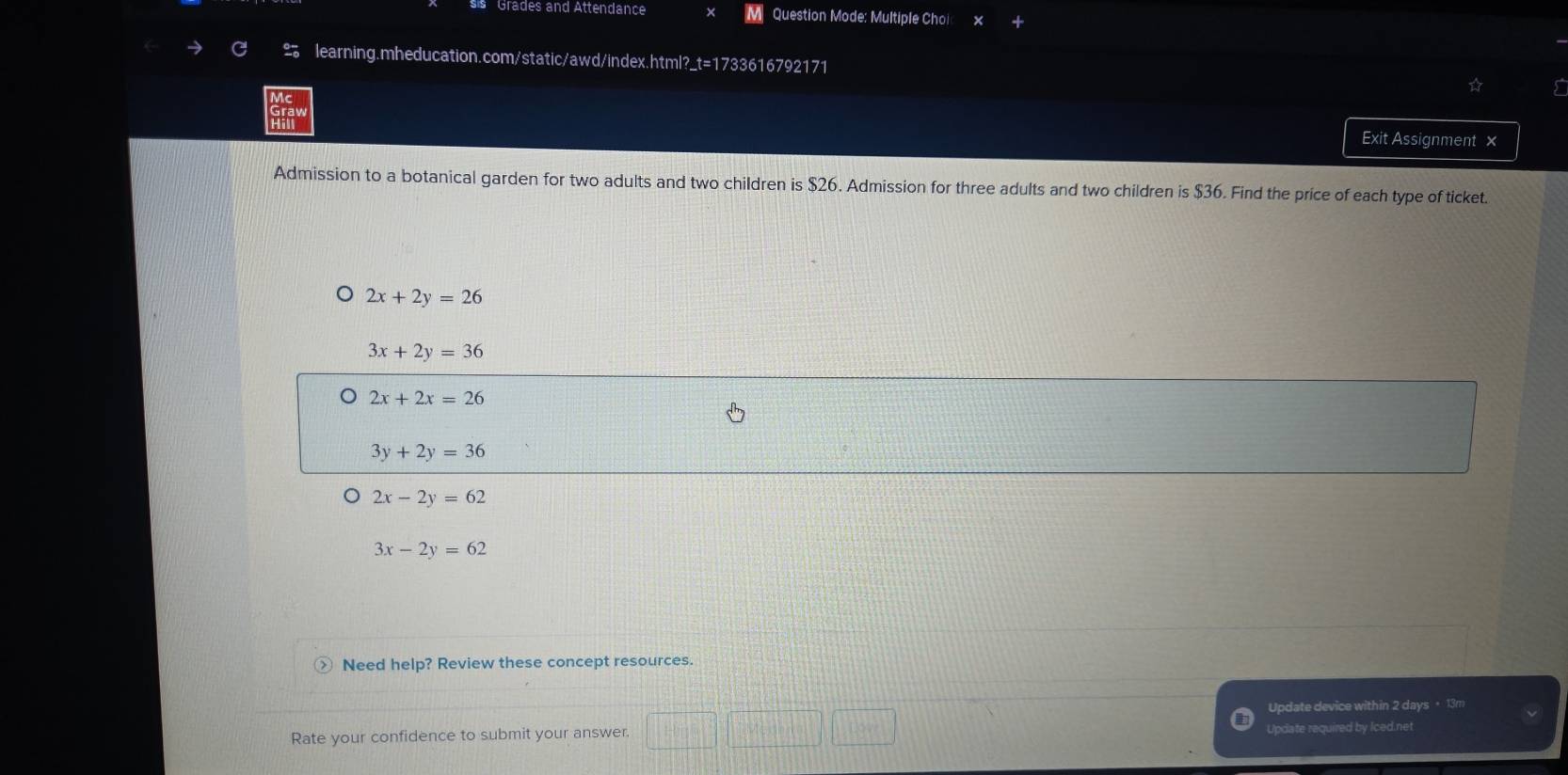 sis Grades and Attendance M Question Mode: Multiple Choi
learning.mheducation.com/static/awd/index.html?_t=1733616792171 ☆
Exit Assignment ×
Admission to a botanical garden for two adults and two children is $26. Admission for three adults and two children is $36. Find the price of each type of ticket.
2x+2y=26
3x+2y=36
2x+2x=26
3y+2y=36
2x-2y=62
3x-2y=62
Need help? Review these concept resources.
Update device within 2 days + 13m
Rate your confidence to submit your answer. Update required by Iced.net
