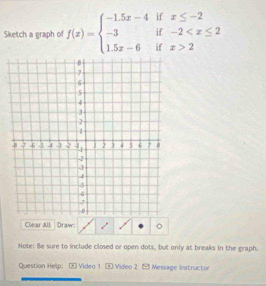 Sketch a graph of f(x)=beginarrayl -1.5x-4ifx≤ -2 -3if-2 2endarray.
Clear All Draw: 。 
Note: Be sure to include closed or open dots, but only at breaks in the graph. 
Question Help: * Video 1 - Video 2 - Message instructor