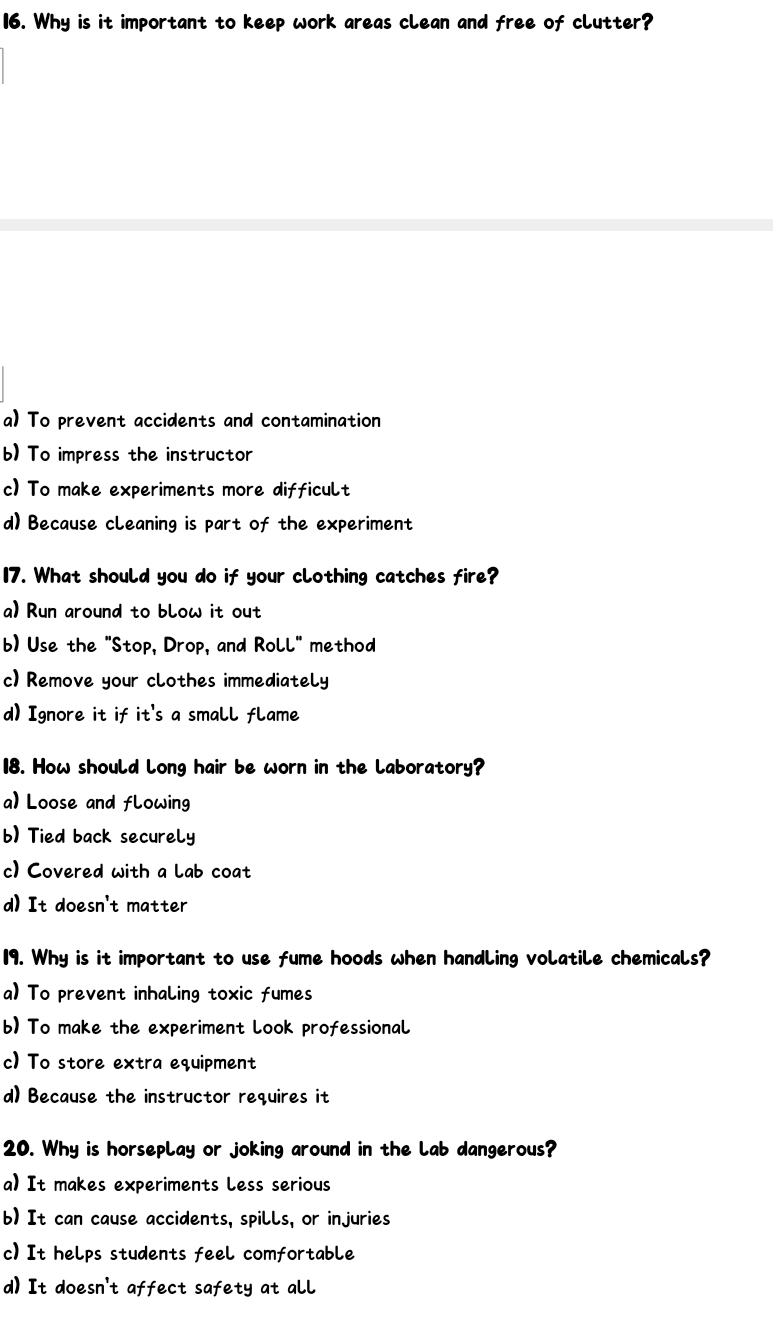 Why is it important to keep work areas clean and free of clutter?
a) To prevent accidents and contamination
b) To impress the instructor
c) To make experiments more difficult
d) Because cleaning is part of the experiment
17. What should you do if your clothing catches fire?
a) Run around to blow it out
b) Use the "Stop, Drop, and Roll" method
c) Remove your clothes immediately
d) Ignore it if it's a small flame
18. How should long hair be worn in the laboratory?
a) Loose and flowing
b) Tied back securely
c) Covered with a lab coat
d) It doesn't matter
19. Why is it important to use fume hoods when handling volatile chemicals?
a) To prevent inhaling toxic fumes
b) To make the experiment look professional
c) To store extra equipment
d) Because the instructor requires it
20. Why is horseplay or joking around in the lab dangerous?
a) It makes experiments Less serious
b) It can cause accidents, spills, or injuries
c) It helps students feel comfortable
d) It doesn't affect safety at all