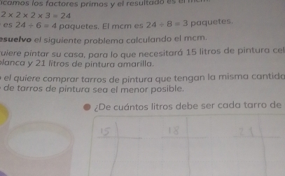 icamos los factores prímos y el resultado es el
2* 2* 2* 3=24
es 24/ 6=4 paquetes. El mcm es 24/ 8=3 paquetes. 
suelvo el siguiente problema calculando el mcm. 
ruiere pintar su casa, para lo que necesitará 15 litros de pintura cel 
lanca y 21 litros de pintura amarilla. 
el quiere comprar tarros de pintura que tengan la misma cantida 
de tarros de pintura sea el menor posible. 
¿De cuántos litros debe ser cada tarro de