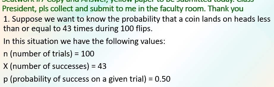 President, pls collect and submit to me in the faculty room. Thank you 
1. Suppose we want to know the probability that a coin lands on heads less 
than or equal to 43 times during 100 flips. 
In this situation we have the following values: 
n (number of trials) =100
X (number of successes) =43
p (probability of success on a given trial) =0.50