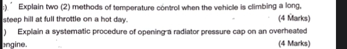 ). Explain two (2) methods of temperature control when the vehicle is climbing a long, 
steep hill at full throttle on a hot day. (4 Marks) 
) Explain a systematic procedure of opening a radiator pressure cap on an overheated 
engine. (4 Marks)