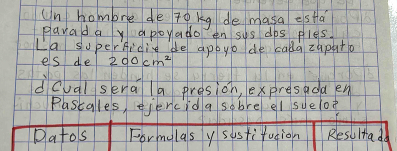 Un hombre de Tokg de masa esfa 
playad a y apoyado en sys dos ples 
La superficie de appyo de cada zapata 
es de 200cm^2
dcual sena la presion, expresada en 
Pascales, ejercid a sobre el sye(op 
Datos Formolas y sostifacion Resultada