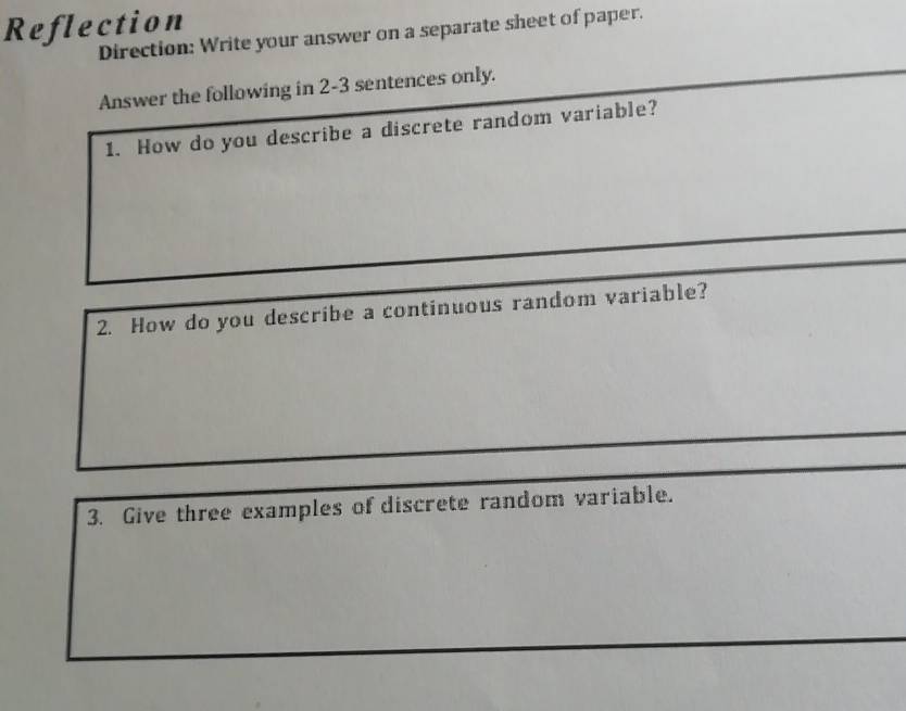 Reflection 
Direction: Write your answer on a separate sheet of paper. 
Answer the following in 2-3 sentences only. 
1. How do you describe a discrete random variable? 
2. How do you describe a continuous random variable? 
3. Give three examples of discrete random variable.