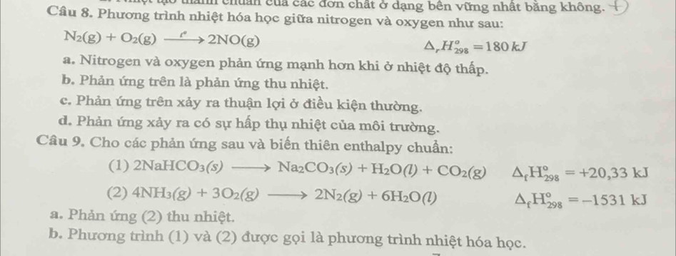 ah chuân của các đơn chất ở dạng bên vững nhất băng không.
Câu 8. Phương trình nhiệt hóa học giữa nitrogen và oxygen như sau:
N_2(g)+O_2(g)xrightarrow f(g22NO(g)
△ _rH_(298)^o=180kJ
a. Nitrogen và oxygen phản ứng mạnh hơn khi ở nhiệt độ thấp.
b. Phản ứng trên là phản ứng thu nhiệt.
c. Phản ứng trên xảy ra thuận lợi ở điều kiện thường.
d. Phản ứng xảy ra có sự hấp thụ nhiệt của môi trường.
Câu 9. Cho các phản ứng sau và biến thiên enthalpy chuẩn:
(1) 2NaHCO_3(s)to Na_2CO_3(s)+H_2O(l)+CO_2(g) △ _fH_(298)°=+20,33kJ
(2) 4NH_3(g)+3O_2(g)to 2N_2(g)+6H_2O(l) △ _fH_(298)°=-1531kJ
a. Phản ứng (2) thu nhiệt.
b. Phương trình (1) và (2) được gọi là phương trình nhiệt hóa học.