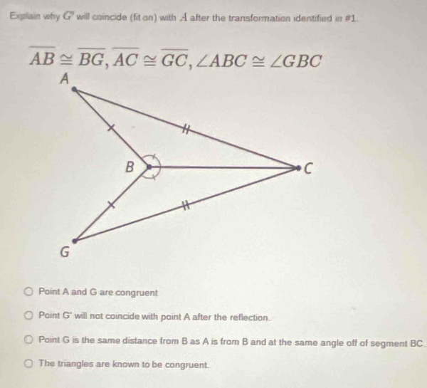 Explain why G' will coincide (fit on) with A after the transformation identified in #1
overline AB≌ overline BG, overline AC≌ overline GC, ∠ ABC≌ ∠ GBC
A
B
C
G
Point A and G are congruent
Paint G will not coincide with point A after the reflection.
Point G is the same distance from B as A is from B and at the same angle off of segment BC.
The triangles are known to be congruent.