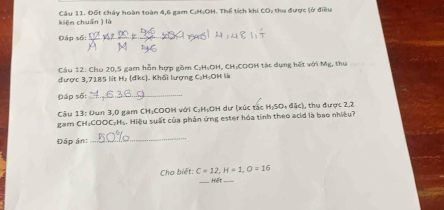 Đốt cháy hoàn toàn 4,6 gam C_2H_5OH. Thể tích khí CO_2 : thu được (ở điều 
kiện chuẩn ) là 
Đáp số:_ 
Câu 12: Cho 20,5 gam hỗn hợp gồm C_2H_5OH, CH_3 COOH tác dụng hết với Mg, thu 
được 3,7185 lít H_2 (đkc). Khối lượng C_2H_5OH là 
Đáp số:_ 
Câu 13: Đun 3,0 gam CH_3;COOH với C_2H_5OH dư (xúc tác H_2SO_4djc) , thu được 2,2 
gam CH_3COOC_2H_5. Hiệu suất của phản ứng ester hóa tính theo acid là bao nhiêu? 
Đáp án: 
_ 
Cho biết: C=12, H=1, O=16
Hết -. --