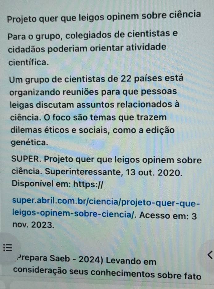 Projeto quer que leigos opinem sobre ciência 
Para o grupo, colegiados de cientistas e 
cidadãos poderiam orientar atividade 
científica. 
Um grupo de cientistas de 22 países está 
organizando reuniões para que pessoas 
leigas discutam assuntos relacionados à 
ciência. O foco são temas que trazem 
dilemas éticos e sociais, como a edição 
genética. 
SUPER. Projeto quer que leigos opinem sobre 
ciência. Superinteressante, 13 out. 2020. 
Disponível em: https:// 
super.abril.com.br/ciencia/projeto-quer-que- 
leigos-opinem-sobre-ciencia/. Acesso em: 3 
nov. 2023. 
Prepara Saeb - 2024) Levando em 
consideração seus conhecimentos sobre fato