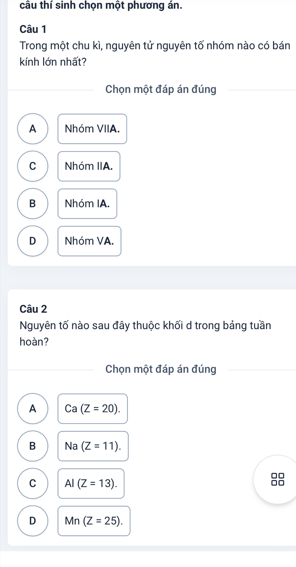 câu thí sinh chọn một phương án.
Câu 1
Trong một chu kì, nguyên tử nguyên tố nhóm nào có bán
kính lớn nhất?
Chọn một đáp án đúng
A Nhóm VIIA.
C Nhóm IIA.
B Nhóm IA.
D Nhóm VA.
Câu 2
Nguyên tố nào sau đây thuộc khối d trong bảng tuần
hoàn?
Chọn một đáp án đúng
A Ca(Z=20).
B Na (Z=11). 
7
C AI(Z=13).
D Mn(Z=25).