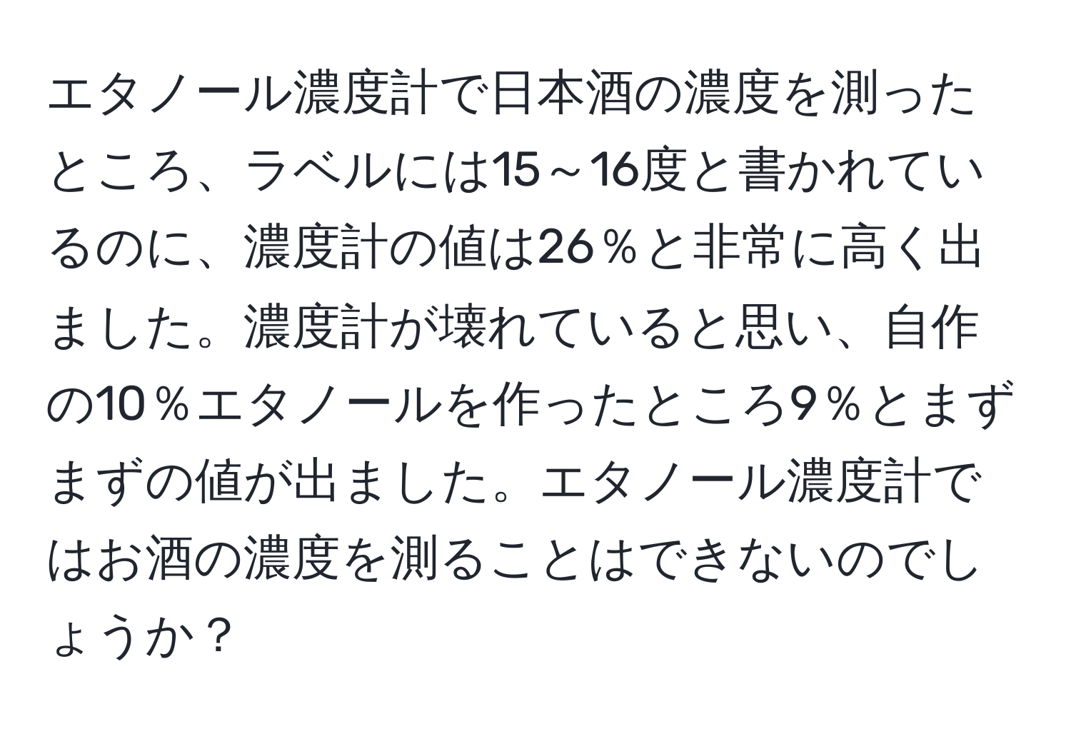 エタノール濃度計で日本酒の濃度を測ったところ、ラベルには15～16度と書かれているのに、濃度計の値は26％と非常に高く出ました。濃度計が壊れていると思い、自作の10％エタノールを作ったところ9％とまずまずの値が出ました。エタノール濃度計ではお酒の濃度を測ることはできないのでしょうか？