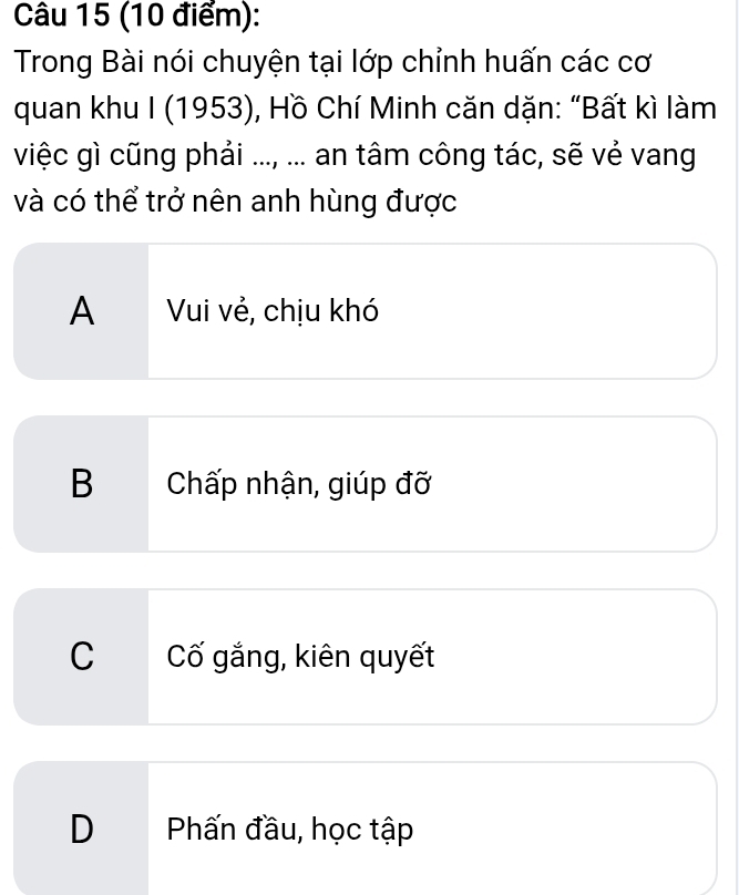 Trong Bài nói chuyện tại lớp chỉnh huấn các cơ
quan khu I (1953), Hồ Chí Minh căn dặn: “Bất kì làm
việc gì cũng phải ..., ... an tâm công tác, sẽ vẻ vang
và có thể trở nên anh hùng được
A Vui vẻ, chịu khó
B Chấp nhận, giúp đỡ
C Cố gắng, kiên quyết
D Phấn đầu, học tập