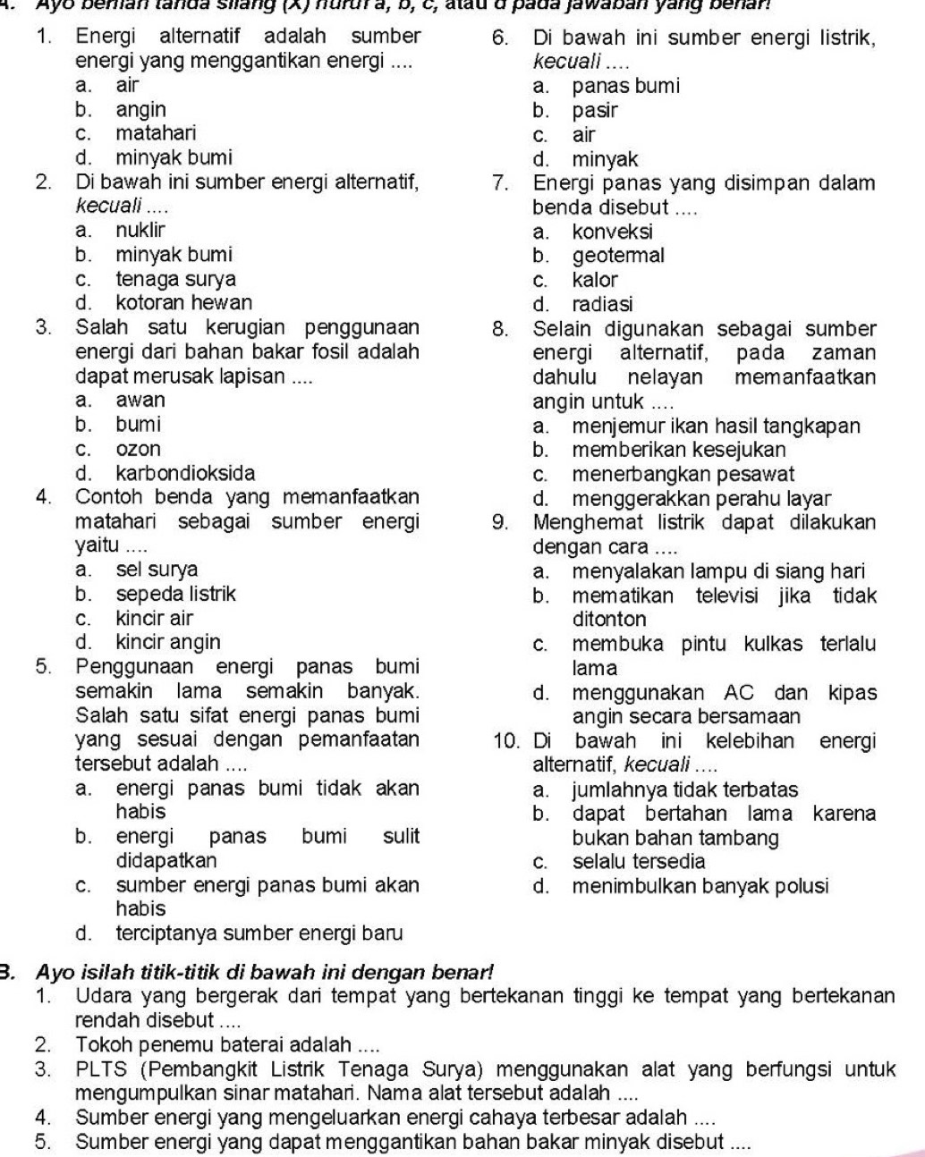 Ayo beman tanda silang (X) hurur a, b, c, atau d pada jawaban yang benar!
1. Energi alternatif adalah sumber 6. Di bawah ini sumber energi listrik,
energi yang menggantikan energi .... kecuali ....
a. air a. panas bumi
b. angin b. pasir
c. matahari c. air
d. minyak bumi d. minyak
2. Di bawah ini sumber energi alternatif, 7. Energi panas yang disimpan dalam
kecuali .... benda disebut ....
a. nuklir a. konveksi
b. minyak bumi b. geotermal
c. tenaga surya c. kalor
d. kotoran hewan d. radiasi
3. Salah satu kerugian penggunaan 8. Selain digunakan sebagai sumber
energi dari bahan bakar fosil adalah energi alternatif, pada zaman
dapat merusak lapisan .... dahulu nelayan memanfaatkan
a. awan angin untuk ....
b. bumi a. menjemur ikan hasil tangkapan
c. ozon b. memberikan kesejukan
d. karbondioksida c. menerbangkan pesawat
4. Contoh benda yang memanfaatkan d. menggerakkan perahu layar
matahari sebagai sumber energi 9. Menghemat listrik dapat dilakukan
yaitu .... dengan cara ....
a. sel surya a. menyalakan lampu di siang hari
b. sepeda listrik b. mematikan televisi jika tidak
c. kincir air ditonton
d. kincir angin c. membuka pintu kulkas terlalu
5. Penggunaan energi panas bumi lama
semakin lama semakin banyak. d. menggunakan AC dan kipas
Salah satu sifat energi panas bumi angin secara bersamaan
yang sesuai dengan pemanfaatan 10. Di bawah ini kelebihan energi
tersebut adalah .... alternatif, kecuali ....
a. energi panas bumi tidak akan a. jumlahnya tidak terbatas
habis b. dapat bertahan lama karena
b. energi panas bumi sulit bukan bahan tambang
didapatkan c. selalu tersedia
c. sumber energi panas bumi akan d. menimbulkan banyak polusi
habis
d. terciptanya sumber energi baru
B. Ayo isilah titik-titik di bawah ini dengan benar!
1. Udara yang bergerak dari tempat yang bertekanan tinggi ke tempat yang bertekanan
rendah disebut ....
2. Tokoh penemu baterai adalah ....
3. PLTS (Pembangkit Listrik Tenaga Surya) menggunakan alat yang berfungsi untuk
mengumpulkan sinar matahari. Nama alat tersebut adalah_
4. Sumber energi yang mengeluarkan energi cahaya terbesar adalah ....
5. Sumber energi yang dapat menggantikan bahan bakar minyak disebut ....