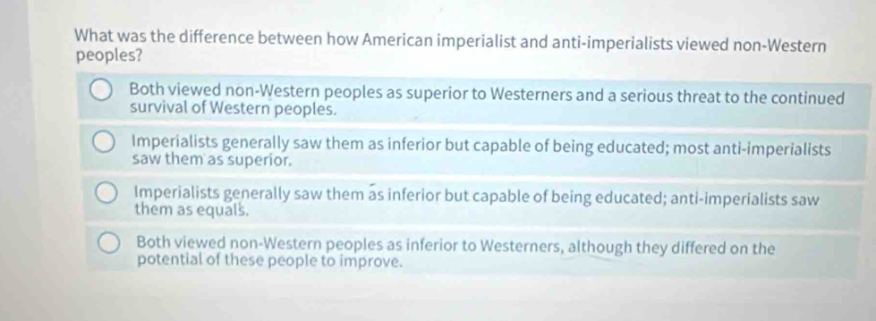 What was the difference between how American imperialist and anti-imperialists viewed non-Western
peoples?
Both viewed non-Western peoples as superior to Westerners and a serious threat to the continued
survival of Western peoples.
Imperialists generally saw them as inferior but capable of being educated; most anti-imperialists
saw them as superior.
Imperialists generally saw them as inferior but capable of being educated; anti-imperialists saw
them as equals.
Both viewed non-Western peoples as inferior to Westerners, although they differed on the
potential of these people to improve.