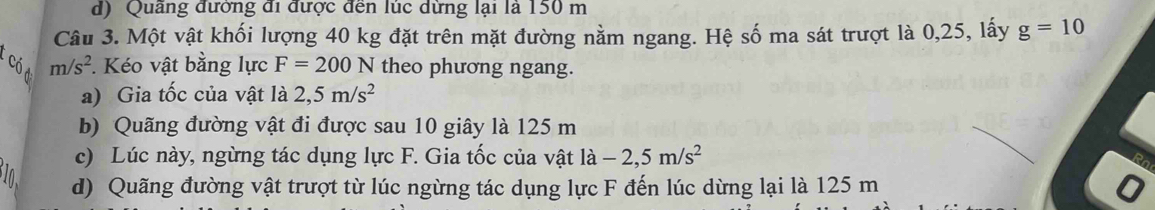 d) Quãng đường đi được đến lúc dừng lại là 150 m
Câu 3. Một vật khối lượng 40 kg đặt trên mặt đường nằm ngang. Hệ số ma sát trượt là 0,25, lấy g=10
có m/s^2 *. Kéo vật bằng lực F=200N theo phương ngang.
a) Gia tốc của vật là 2,5m/s^2
b) Quãng đường vật đi được sau 10 giây là 125 m
c) Lúc này, ngừng tác dụng lực F. Gia tốc của vật lhat a-2,5m/s^2
d) Quãng đường vật trượt từ lúc ngừng tác dụng lực F đến lúc dừng lại là 125 m