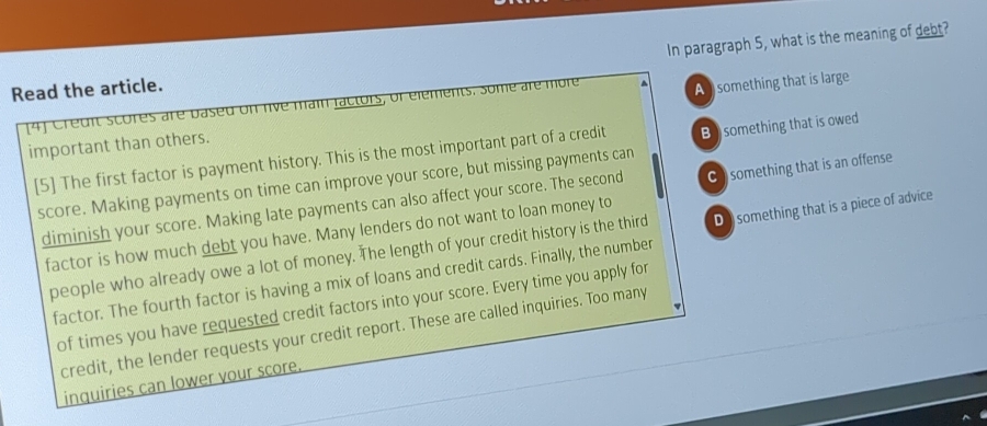 Read the article. In paragraph 5, what is the meaning of debt?
[4] Credit scores are based on live main factors, or elements. Some are more
important than others. A something that is large
[5] The first factor is payment history. This is the most important part of a credit B something that is owed
score. Making payments on time can improve your score, but missing payments can
diminish your score. Making late payments can also affect your score. The second C) something that is an offense
factor is how much debt you have. Many lenders do not want to loan money to
people who already owe a lot of money. The length of your credit history is the third D something that is a piece of advice
factor. The fourth factor is having a mix of loans and credit cards. Finally, the number
of times you have requested credit factors into your score. Every time you apply for
credit, the lender requests your credit report. These are called inquiries. Too many
inquiries can lower vour score.