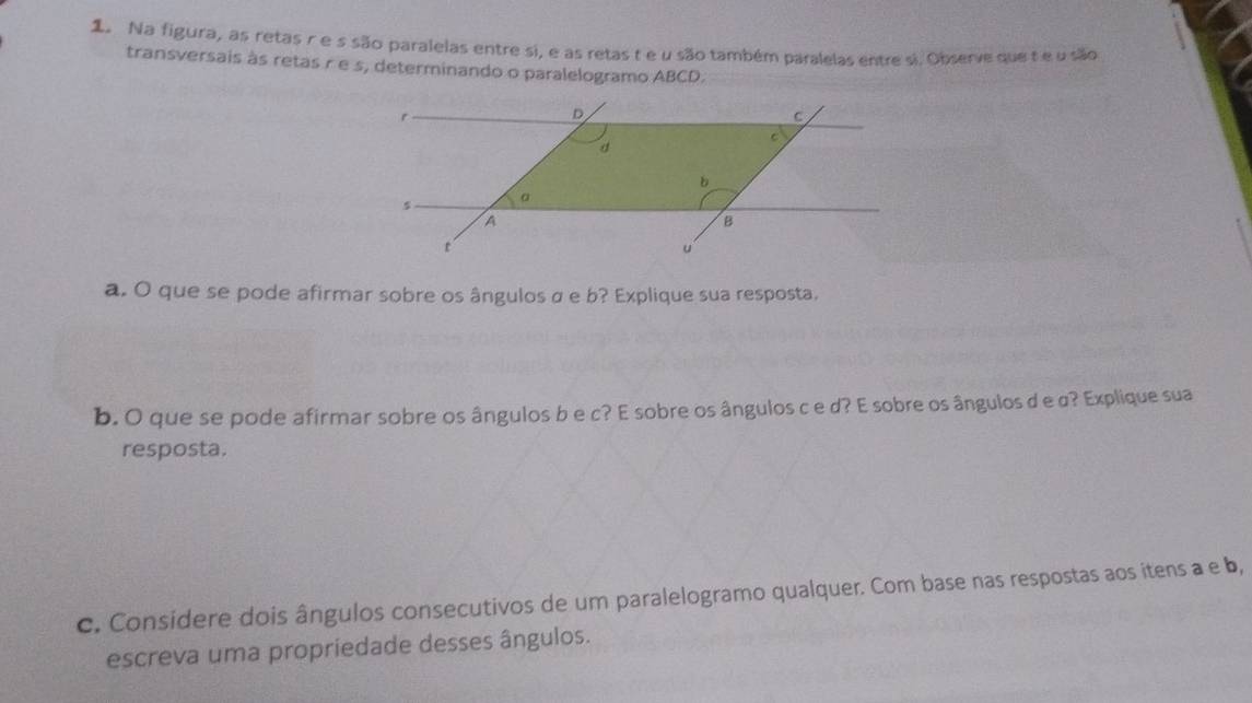 Na figura, as retas re s são paralelas entre si, e as retas t e u são também paralelas entre si. Observe que te u são 
transversais às retas r e s, determinando o paralelogramo ABCD. 
a. O que se pode afirmar sobre os ângulos σ e b? Explique sua resposta. 
b. O que se pode afirmar sobre os ângulos b e c? E sobre os ângulos c e d? E sobre os ângulos d e σ? Explique sua 
resposta. 
c. Considere dois ângulos consecutivos de um paralelogramo qualquer. Com base nas respostas aos itens a e b, 
escreva uma propriedade desses ângulos.