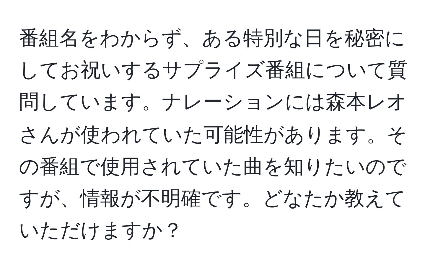 番組名をわからず、ある特別な日を秘密にしてお祝いするサプライズ番組について質問しています。ナレーションには森本レオさんが使われていた可能性があります。その番組で使用されていた曲を知りたいのですが、情報が不明確です。どなたか教えていただけますか？