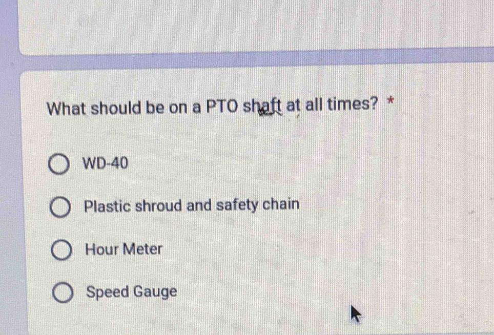 What should be on a PTO shaft at all times? *
WD-40
Plastic shroud and safety chain
Hour Meter
Speed Gauge