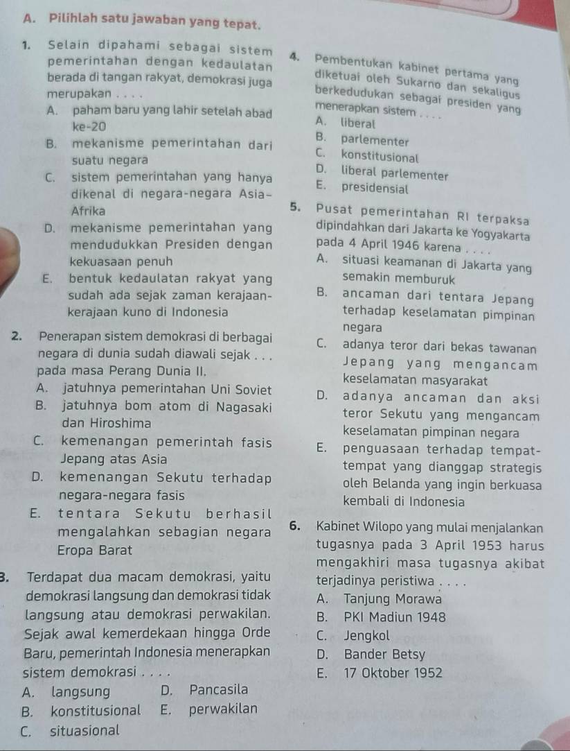 Pilihlah satu jawaban yang tepat.
1. Selain dipahami sebagai sistem 4. Pembentukan kabinet pertama yang
pemerintahan dengan kedaulatan
berada di tangan rakyat, demokrasi juga
diketuai oleh Sukarno dan sekaligus
merupakan . ..
berkedudukan sebagai presiden yang
A. paham baru yang lahir setelah abad
menerapkan sistem . . . .
A. liberal
ke-20 B. parlementer
B. mekanisme pemerintahan dari
C. konstitusional
suatu negara
D. liberal parlementer
C. sistem pemerintahan yang hanya
E. presidensial
dikenal di negara-negara Asia-
Afrika
5. Pusat pemerintahan RI terpaksa
D. mekanisme pemerintahan yang dipindahkan dari Jakarta ke Yogyakarta
mendudukkan Presiden dengan pada 4 April 1946 karena . . . .
kekuasaan penuh
A. situasi keamanan di Jakarta yang
semakin memburuk
E. bentuk kedaulatan rakyat yang B. ancaman dari tentara Jepang
sudah ada sejak zaman kerajaan-
kerajaan kuno di Indonesia terhadap keselamatan pimpinan
negara
2. Penerapan sistem demokrasi di berbagai C. adanya teror dari bekas tawanan
negara di dunia sudah diawali sejak . . . Jepang yang mengancam
pada masa Perang Dunia II. keselamatan masyarakat
A. jatuhnya pemerintahan Uni Soviet D. adanya ancaman dan aksi
B. jatuhnya bom atom di Nagasaki teror Sekutu yang mengancam
dan Hiroshima keselamatan pimpinan negara
C. kemenangan pemerintah fasis E. penguasaan terhadap tempat-
Jepang atas Asia tempat yang dianggap strategis
D. kemenangan Sekutu terhadap oleh Belanda yang ingin berkuasa
negara-negara fasis kembali di Indonesia
E. tentara Sekutu berhasil
mengalahkan sebagian negara 6. Kabinet Wilopo yang mulai menjalankan
Eropa Barat tugasnya pada 3 April 1953 harus
mengakhiri masa tugasnya akibat
3. Terdapat dua macam demokrasi, yaitu terjadinya peristiwa . . . .
demokrasi langsung dan demokrasi tidak A. Tanjung Morawa
langsung atau demokrasi perwakilan. B. PKI Madiun 1948
Sejak awal kemerdekaan hingga Orde C. Jengkol
Baru, pemerintah Indonesia menerapkan D. Bander Betsy
sistem demokrasi . . . . E. 17 Oktober 1952
A. langsung D. Pancasila
B. konstitusional E. perwakilan
C. situasional