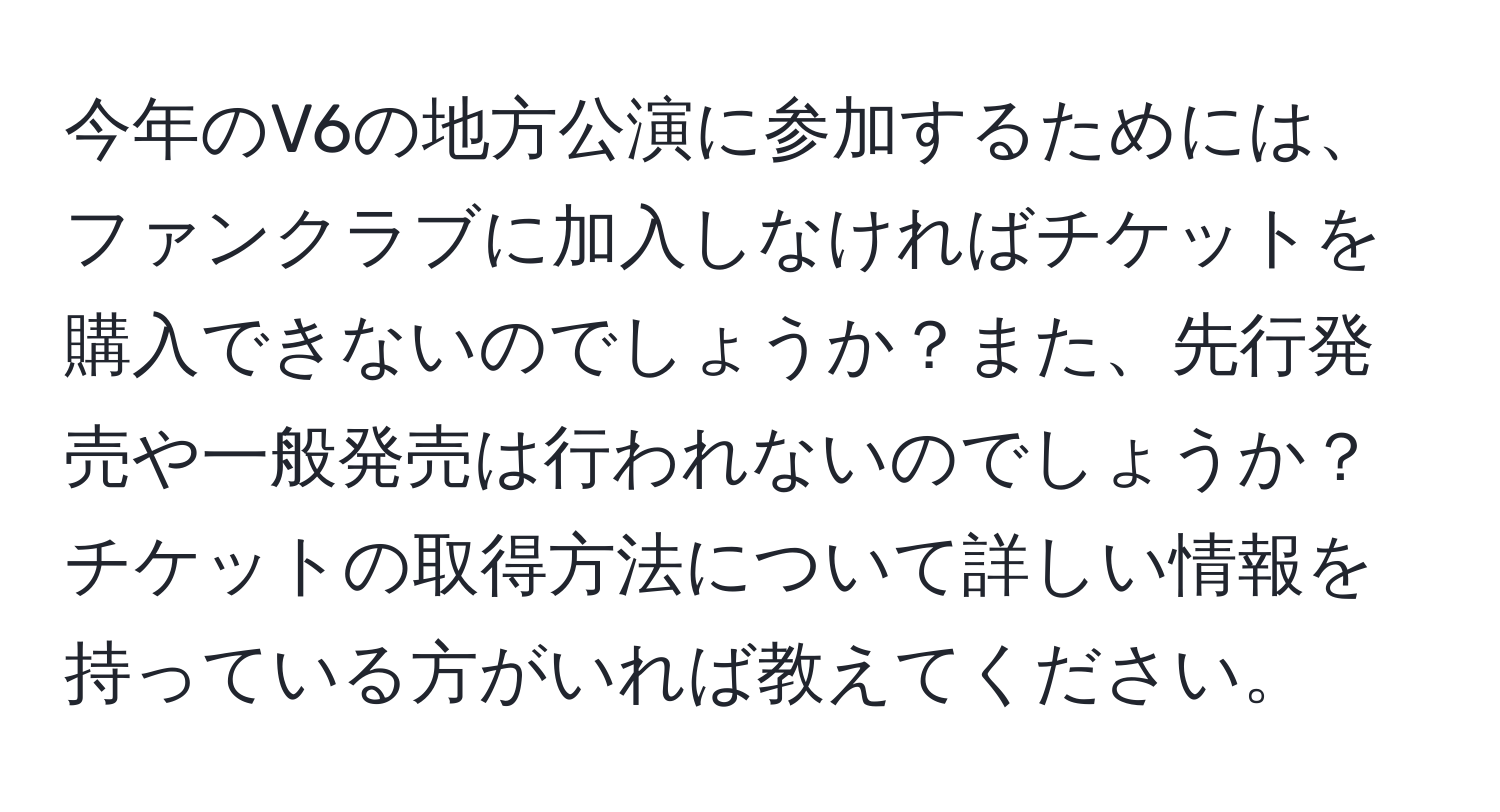 今年のV6の地方公演に参加するためには、ファンクラブに加入しなければチケットを購入できないのでしょうか？また、先行発売や一般発売は行われないのでしょうか？チケットの取得方法について詳しい情報を持っている方がいれば教えてください。