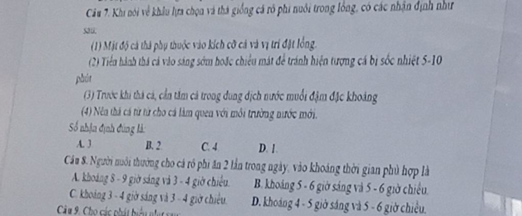 Khi nói về khâu lựa chọn và thà giống cá rô phi nuôi trong lồng, có các nhận định như
sau
(1) Mật độ cá thả phụ thuộc vào kích cỡ cả và vị trí đặt lồng.
(2) Tiến hành thá cả vào sáng sớm hoặc chiều mát để tránh hiện tượng cá bị sốc nhiệt 5-10
phút
(3) Trước khi thả cá, cần tâm cả trong dung địch nước muối đậm đặc khoảng
(4) Nên thả cá từ từ cho cá làm quen với môi trường nước mới.
=Số nhận định đúng là:
A. 3 B. 2. C. 4 D. 1.
Cầu 8. Người nuôi thường cho cá rô phi ăn 2 lần trong ngày, vào khoảng thời gian phủ hợp là
A. khoáng 8 - 9 giờ sáng và 3 - 4 giờ chiếu. B. khoảng 5 - 6 giờ sáng và 5 - 6 giờ chiếu.
C. khoảng 3 - 4 giờ sáng và 3 - 4 giờ chiều. D. khoảng 4 - 5 giờ sáng và 5 - 6 giờ chiều.
Câu 9. Cho các phát biểu nạ sa