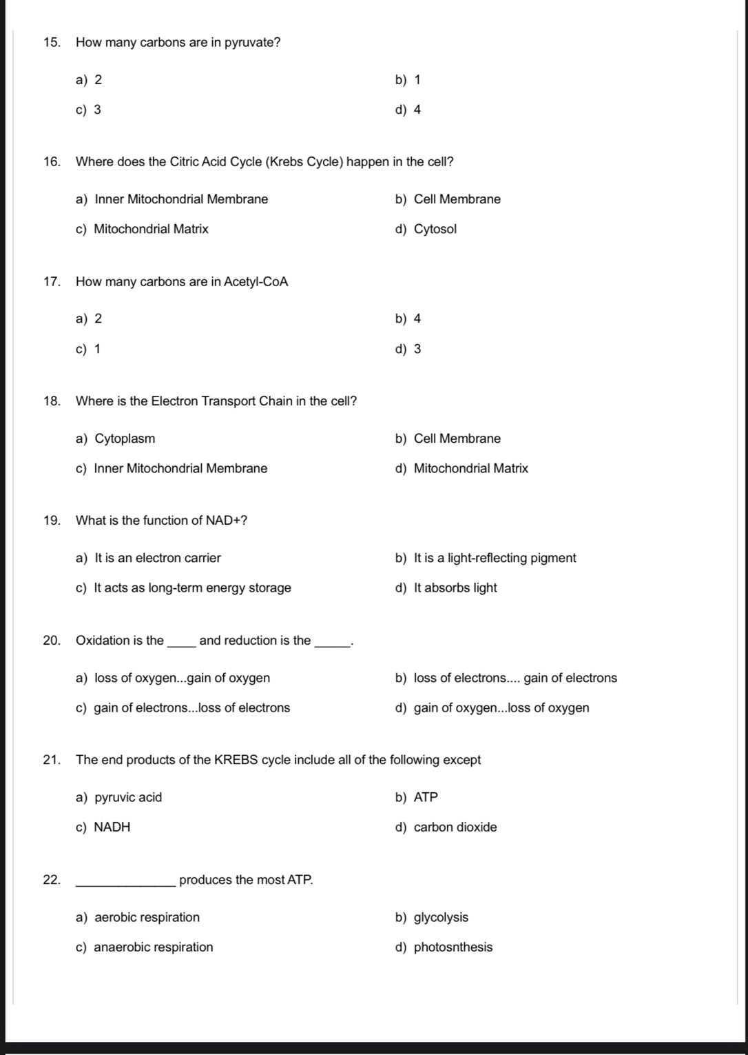 How many carbons are in pyruvate?
a) 2 b) 1
c) 3 d) 4
16. Where does the Citric Acid Cycle (Krebs Cycle) happen in the cell?
a) Inner Mitochondrial Membrane b) Cell Membrane
c) Mitochondrial Matrix d)Cytosol
17. How many carbons are in Acetyl-CoA
a) 2 b) 4
c) 1 d) 3
18. Where is the Electron Transport Chain in the cell?
a) Cytoplasm b) Cell Membrane
c) Inner Mitochondrial Membrane d) Mitochondrial Matrix
19. What is the function of NAD+?
a) It is an electron carrier b) It is a light-reflecting pigment
c) It acts as long-term energy storage d) It absorbs light
_
20. Oxidation is the and reduction is the
_
a) loss of oxygen...gain of oxygen b) loss of electrons.... gain of electrons
c) gain of electrons...loss of electrons d) gain of oxygen...loss of oxygen
21. The end products of the KREBS cycle include all of the following except
a pyruvic acid b) ATP
c) NADH d) carbon dioxide
22. _produces the most ATP.
a aerobic respiration b) glycolysis
c) anaerobic respiration d) photosnthesis