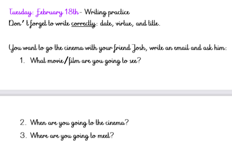 Tuesday: February 18th- Writing practice 
Don't forget to write correctly: date, virtue, and title. 
You want to go the cinema with your friend Josh, write an email and ask him: 
1. What movie/film are you going to see? 
2. When are you going to the cinema? 
3. Where are you going to meet?