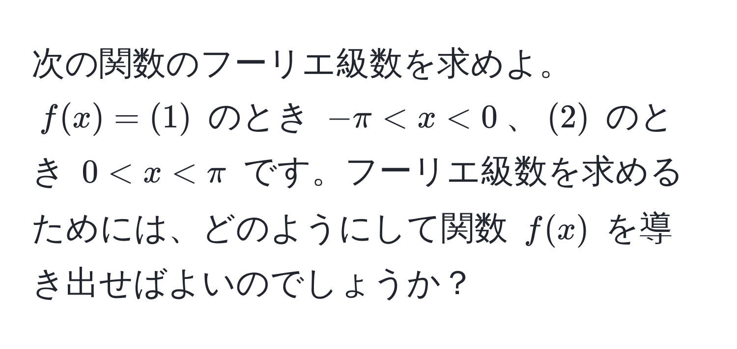 次の関数のフーリエ級数を求めよ。$f(x) = (1)$ のとき $-π < x < 0$、$(2)$ のとき $0 < x < π$ です。フーリエ級数を求めるためには、どのようにして関数 $f(x)$ を導き出せばよいのでしょうか？