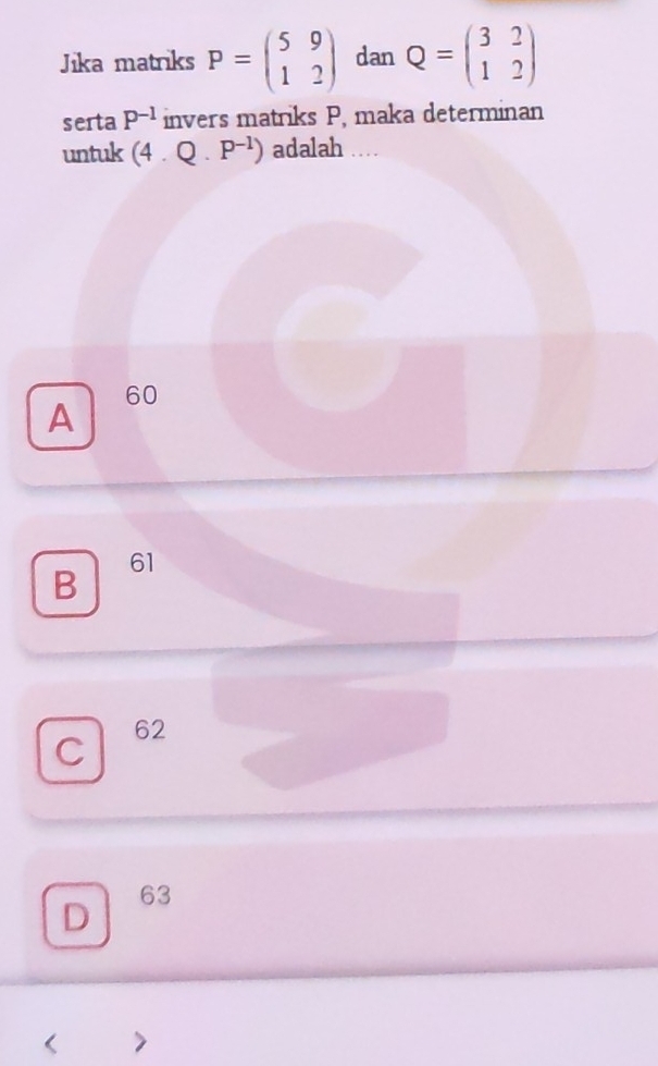 Jika matriks P=beginpmatrix 5&9 1&2endpmatrix dan Q=beginpmatrix 3&2 1&2endpmatrix
serta P^(-1) invers matriks P, maka determinan
untuk (4.Q.P^(-1)) adalah
A 60
B
61
C 62
D
63