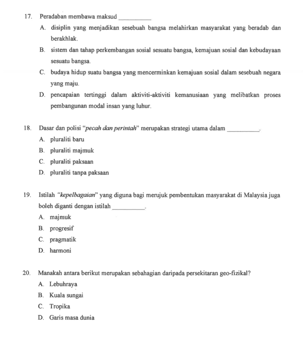 Peradaban membawa maksud
A. disiplin yang menjadikan sesebuah bangsa melahirkan masyarakat yang beradab dan
berakhlak.
B. sistem dan tahap perkembangan sosial sesuatu bangsa, kemajuan sosial dan kebudayaan
sesuatu bangsa.
C. budaya hidup suatu bangsa yang mencerminkan kemajuan sosial dalam sesebuah negara
yang maju.
D. pencapaian tertinggi dalam aktiviti-aktiviti kemanusiaan yang melibatkan proses
pembangunan modal insan yang luhur.
18. Dasar dan polisi “pecah dan perintah” merupakan strategi utama dalam_
A. pluraliti baru
B. pluraliti majmuk
C. pluraliti paksaan
D. pluraliti tanpa paksaan
19. Istilah “kepelbagɑian” yang diguna bagi merujuk pembentukan masyarakat di Malaysia juga
boleh diganti dengan istilah_
.
A. majmuk
B. progresif
C. pragmatik
D. harmoni
20. Manakah antara berikut merupakan sebahagian daripada persekitaran geo-fizikal?
A. Lebuhraya
B. Kuala sungai
C. Tropika
D. Garis masa dunia