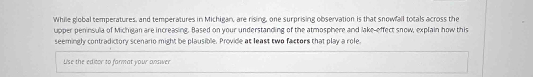 While global temperatures, and temperatures in Michigan, are rising, one surprising observation is that snowfall totals across the 
upper peninsula of Michigan are increasing. Based on your understanding of the atmosphere and lake-effect snow, explain how this 
seemingly contradictory scenario might be plausible. Provide at least two factors that play a role. 
Use the editar to format your answer