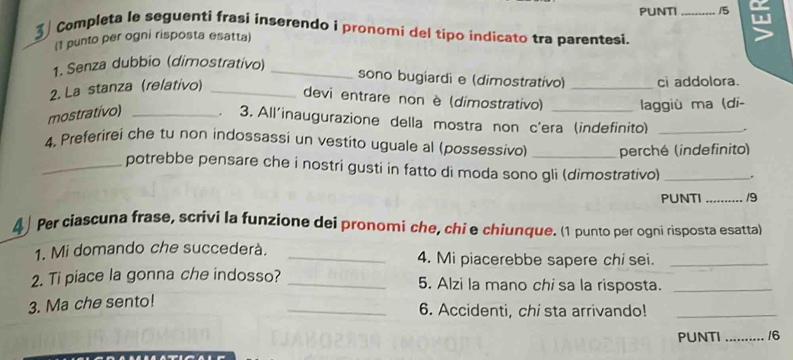 PUNTI _15 w 
3 Completa le seguenti frasi inserendo i pronomi del típo indicato tra parentesi. 
(1 punto per ogni risposta esatta) 
1. Senza dubbio (dimostrativo)_ 
sono bugiardi e (dimostrativo) 
2. La stanza (relativo) __ci addolora. 
devi entrare non è (dimostrativo) laggiù ma (di- 
mostrativo) _. 3. All'inaugurazione della mostra non c'era (indefinito) 
4, Preferirei che tu non indossassi un vestito uguale al (possessivo) _perché (indefinito) 
_potrebbe pensare che i nostri gusti in fatto di moda sono gli (dimostrativo) _. 
PUNTI _/9 
4 Per ciascuna frase, scrivi la funzione dei pronomi che, chi e chiunque. (1 punto per ogni risposta esatta) 
1. Mi domando che succederà. _4. Mi piacerebbe sapere chi sei._ 
2. Ti piace la gonna che indosso? _5. Alzi la mano chi sa la risposta._ 
3. Ma che sento! 
_6. Accidenti, chi sta arrivando!_ 
PUNTI _/6