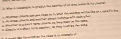 Why s reasonable to predict the weather of an area based on its climate?
a Amareas climate can give clues as to what the weather will be like on a specific day.
t dm areas climate and weather always matchup with each other .
c Weather is a short term cilmate, so they must be the same.
d Climete is a shart form weather, so they must be the some.
ser day forezest on the news is an example of ...