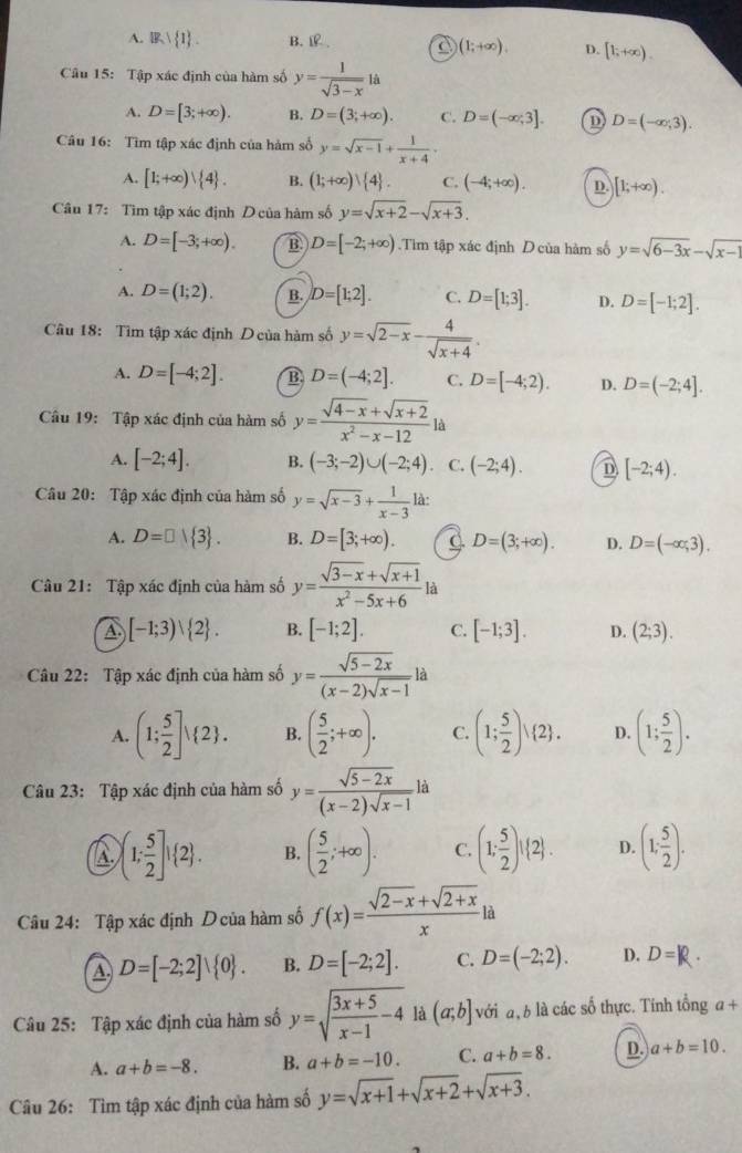 A. IB, 1 B.. C (1;+∈fty ). D. [1,+∈fty ).
Câu 15: Tập xác định của hàm số y= 1/sqrt(3-x) 1a
A. D=[3;+∈fty ). B. D=(3;+∈fty ). C. D=(-∈fty ;3]. D D=(-∈fty ,3).
Câu 16: Tìm tập xác định của hàm số y=sqrt(x-1)+ 1/x+4 .
A. [1;+∈fty )vee  4 . B. (1;+∈fty )| 4 . C. (-4;+∈fty ). D. [1;+∈fty ).
Câu 17: Tìm tập xác định D của hàm số y=sqrt(x+2)-sqrt(x+3).
A. D=[-3;+∈fty ). B. D=[-2;+∈fty ).Tìm tập xác định D của hàm số y=sqrt(6-3x)-sqrt(x-1)
A. D=(1;2). B. D=[1;2]. C. D=[1;3]. D. D=[-1;2].
Câu 18: Tìm tập xác định D của hàm số y=sqrt(2-x)- 4/sqrt(x+4) .
A. D=[-4;2]. B D=(-4;2]. C. D=[-4;2). D. D=(-2;4].
Câu 19: Tập xác định của hàm số y= (sqrt(4-x)+sqrt(x+2))/x^2-x-12 la
A. [-2;4]. B. (-3;-2)∪ (-2;4) C. (-2;4). D [-2;4).
Câu 20: Tập xác định của hàm số y=sqrt(x-3)+ 1/x-3  là:
A. D=□  3 . B. D=[3;+∈fty ). C. D=(3;+∈fty ). D. D=(-∈fty ,3).
Câu 21: Tập xác định của hàm số y= (sqrt(3-x)+sqrt(x+1))/x^2-5x+6 ; à
A [-1;3)vee  2 . B. [-1;2]. C. [-1;3]. D. (2;3).
Câu 22: Tập xác định của hàm số y= (sqrt(5-2x))/(x-2)sqrt(x-1) la
A. (1; 5/2 ]! 2 . B. ( 5/2 ;+∈fty ). C. (1; 5/2 )vee  2 . D. (1; 5/2 ).
Câu 23: Tập xác định của hàm số y= (sqrt(5-2x))/(x-2)sqrt(x-1) ld
A  1; 5/2 ]! 2 . B. ( 5/2 ;+∈fty ). C. (1: 5/2 )!(2). D. (1; 5/2 ).
Câu 24: Tập xác định Dcủa hàm số f(x)= (sqrt(2-x)+sqrt(2+x))/x  là
A D=[-2;2]vee  0 . B. D=[-2;2]. C. D=(-2;2). D. D=R.
Câu 25: Tập xác định của hàm số y=sqrt(frac 3x+5)x-1-4 là (a;b] với a, b là các số thực. Tính tổng a+
A. a+b=-8. B. a+b=-10. C. a+b=8. D. a+b=10.
Câu 26: Tìm tập xác định của hàm số y=sqrt(x+1)+sqrt(x+2)+sqrt(x+3).