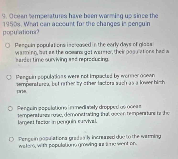 Ocean temperatures have been warming up since the
1950s. What can account for the changes in penguin
populations?
Penguin populations increased in the early days of global
warming, but as the oceans got warmer, their populations had a
harder time surviving and reproducing.
Penguin populations were not impacted by warmer ocean
temperatures, but rather by other factors such as a lower birth
rate.
Penguin populations immediately dropped as ocean
temperatures rose, demonstrating that ocean temperature is the
largest factor in penguin survival.
Penguin populations gradually increased due to the warming
waters, with populations growing as time went on.