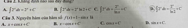 Cầu 2. Khãng định náo sau đãy đùng?
A. ∈t 2^xdx=2^x+C B. ∈t 2^xdx=2^xln 2+C C. ∈t 2^xdx= 2^x/ln x +C D. ∈t 2^xdx= 2^x/ln 2 +C
Câu 3. Nguyên hàm của hàm số f(x)=1-sin x1a
A. x+cos x+C B. x-cos x+C C. cos x+C D. sin x+C.