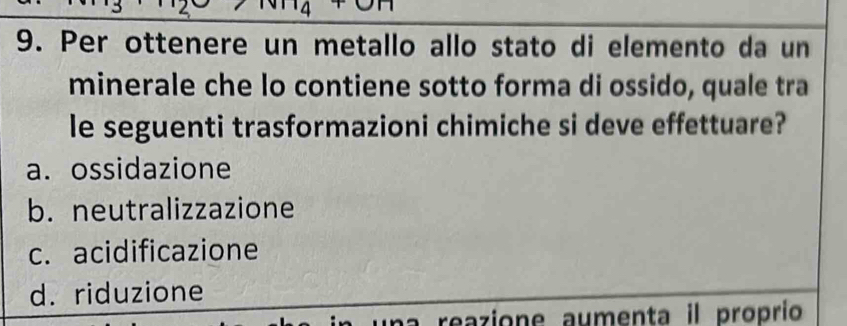 Per ottenere un metallo allo stato di elemento da un
minerale che lo contiene sotto forma di ossido, quale tra
le seguenti trasformazioni chimiche si deve effettuare?
a. ossidazione
b. neutralizzazione
c. acidificazione
d. riduzione
reazione aumenta il proprío