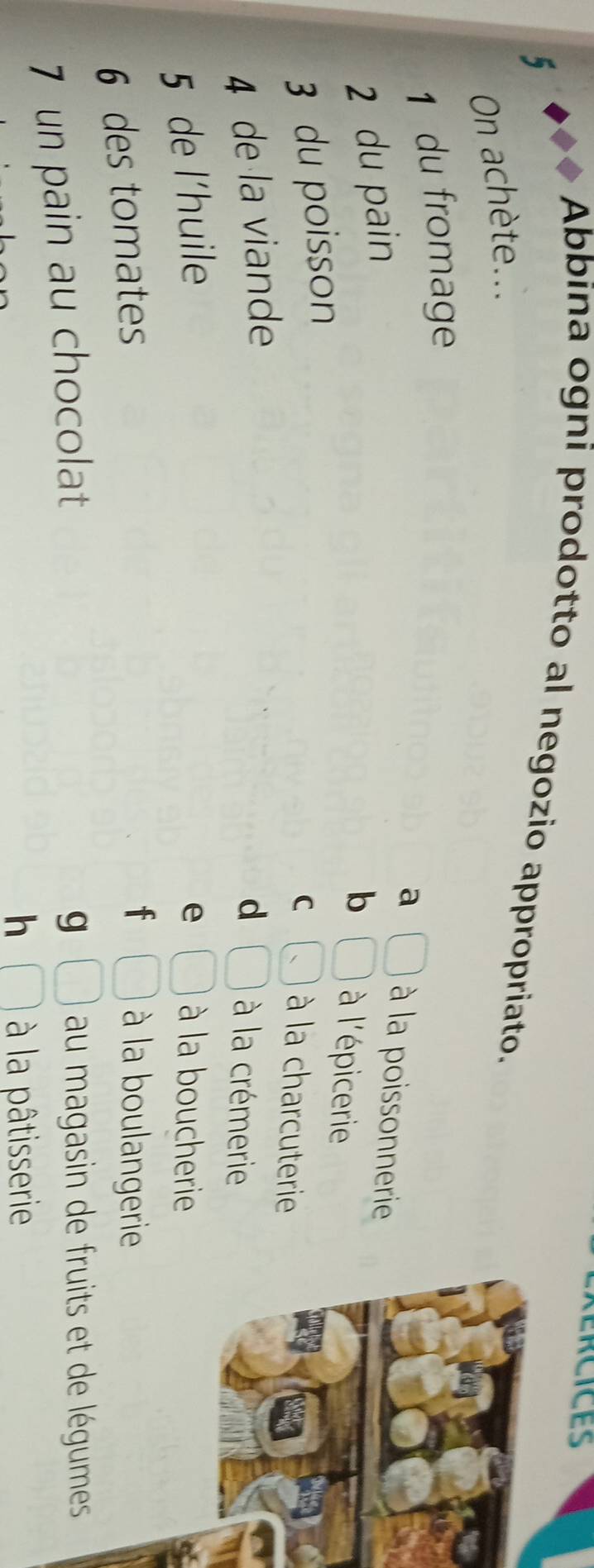 Abbina ogni prodotto al negozio appropriato.
5
On achète...
1 du fromage
a □ à la poissonnerie
2 du pain
b □ à l'épicerie
3 du poisson
C à la charcuterie
4 de la viande d □ à la crémerie
5 de l'huile e □ à la boucherie
6 des tomates
f □ à la boulangerie
7 un pain au chocolat
g □ au magasin de fruits et de légumes
h □ à la pâtisserie