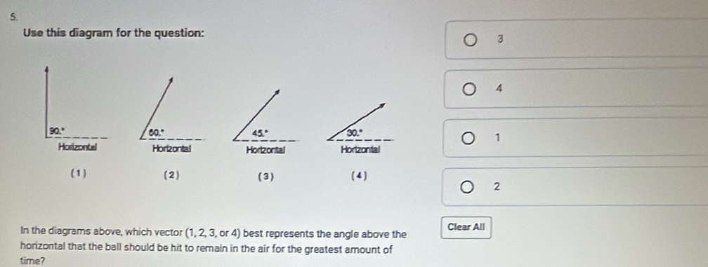 Use this diagram for the question:
3
4
90.^circ 
60.^circ 
45°
30.^circ 
1
Horizontal Horizontal Hortzontal Horizontal
(1) (2) ( 3) (4)
2
In the diagrams above, which vector (1, 2, 3, or 4) best represents the angle above the Clear All
horizontal that the ball should be hit to remain in the air for the greatest amount of
time?