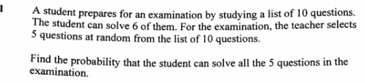 A student prepares for an examination by studying a list of 10 questions. 
The student can solve 6 of them. For the examination, the teacher selects
5 questions at random from the list of 10 questions. 
Find the probability that the student can solve all the 5 questions in the 
examination.