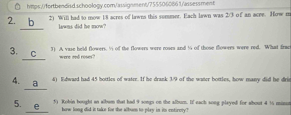 Will had to mow 18 acres of lawns this summer. Each lawn was 2/3 of an acre. How m 
lawns did he mow? 
3. C 3) A vase held flowers. ½ of the flowers were roses and ¼ of those flowers were red. What frac 
were red roses? 
4. a 4) Edward had 45 bottles of water. If he drank 3/9 of the water bottles, how many did he drin 
5. e 5) Robin bought an album that had 9 songs on the album. If each song played for about 4 ½ minut
how long did it take for the album to play in its entirety?