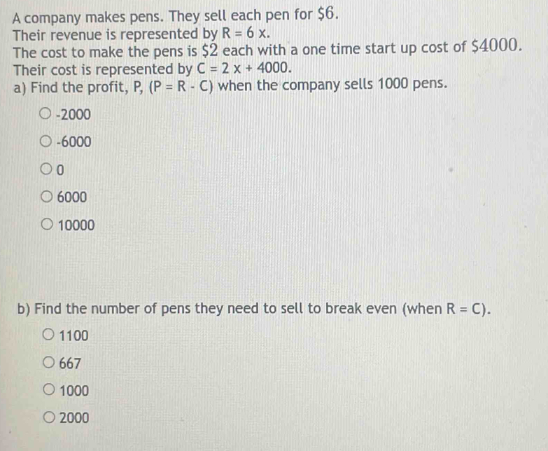 A company makes pens. They sell each pen for $6.
Their revenue is represented by R=6x. 
The cost to make the pens is $2 each with a one time start up cost of $4000.
Their cost is represented by C=2x+4000. 
a) Find the profit, P,(P=R-C) when the company sells 1000 pens.
-2000
-6000
0
6000
10000
b) Find the number of pens they need to sell to break even (when R=C).
1100
667
1000
2000