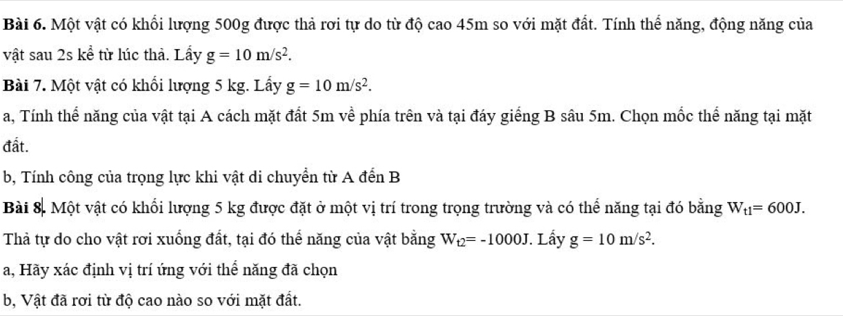 Một vật có khổi lượng 500g được thả rơi tự do từ độ cao 45m so với mặt đất. Tính thể năng, động năng của 
vật sau 2s kể từ lúc thả. Lấy g=10m/s^2. 
Bài 7. Một vật có khổi lượng 5 kg. Lấy g=10m/s^2. 
a, Tính thể năng của vật tại A cách mặt đất 5m về phía trên và tại đáy giếng B sâu 5m. Chọn mốc thể năng tại mặt 
đất. 
b, Tính công của trọng lực khi vật di chuyển từ A đến B 
Bài 8. Một vật có khổi lượng 5 kg được đặt ở một vị trí trong trọng trường và có thể năng tại đó bằng W_t1=600J. 
Thả tự do cho vật rơi xuống đất, tại đó thể năng của vật bằng W_t2=-1000J Lấy g=10m/s^2. 
a, Hãy xác định vị trí ứng với thể năng đã chọn 
b, Vật đã rơi từ độ cao nào so với mặt đất.