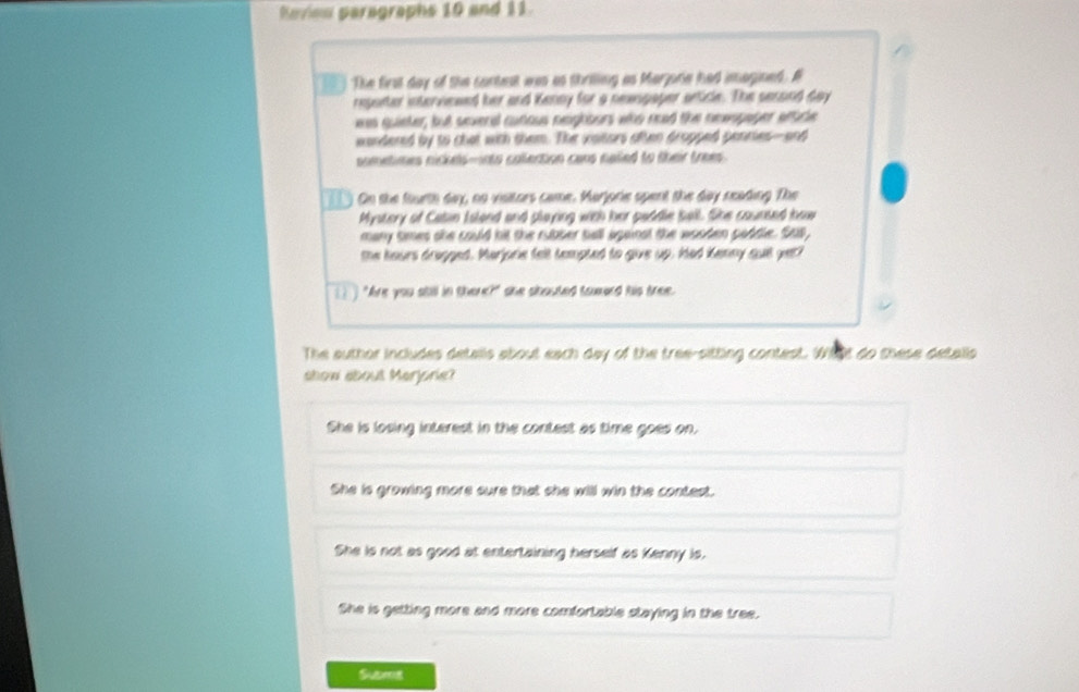 Roviow paragraphs 10 and 11
T The first day of the contest was as thrilling as Marjore had imagined. A
reponter interviewed her and Kenny for a newsgager article. The sersind day
was quieter, but several cunous neghbers who read the newopager wftice
wondered by to chat with them. The vaitors aften dropped pencies--and
sometimes nickels-into collection cans nalled to their trees .
On the fourth day, no visitors came. Marjorie spent the day seading The
Mystory of Catin Island and playing with her paddle ball. She counted how
many times she could hit the rubber tall against the wooden paddle. Sas,
the hours drapped. Marjorie felt tempted to give up. Had Kenny quill yet?
I ) "Are you still in there?" she shouted toward his tree.
The author includes detalls about each day of the tree-sitting contest. Wht do these detalls
show about Merjoried
She is losing interest in the contest as time goes on.
She is growing more sure that she will win the contest.
She is not as good at entertaining herself as Kenny is.
She is getting more and more comfortable staying in the tree.
Subma