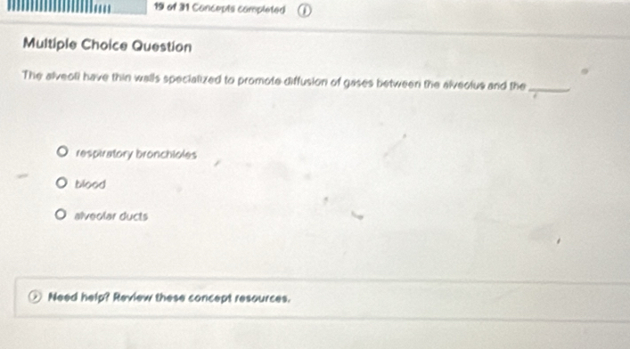 of 31 Concepts completed
Multiple Choice Question
The alveoli have thin walls specialized to promote diffusion of gases between the alveolus and the_
respiratory bronchioles
blood
alveolar ducts
Need help? Review these concept resources.