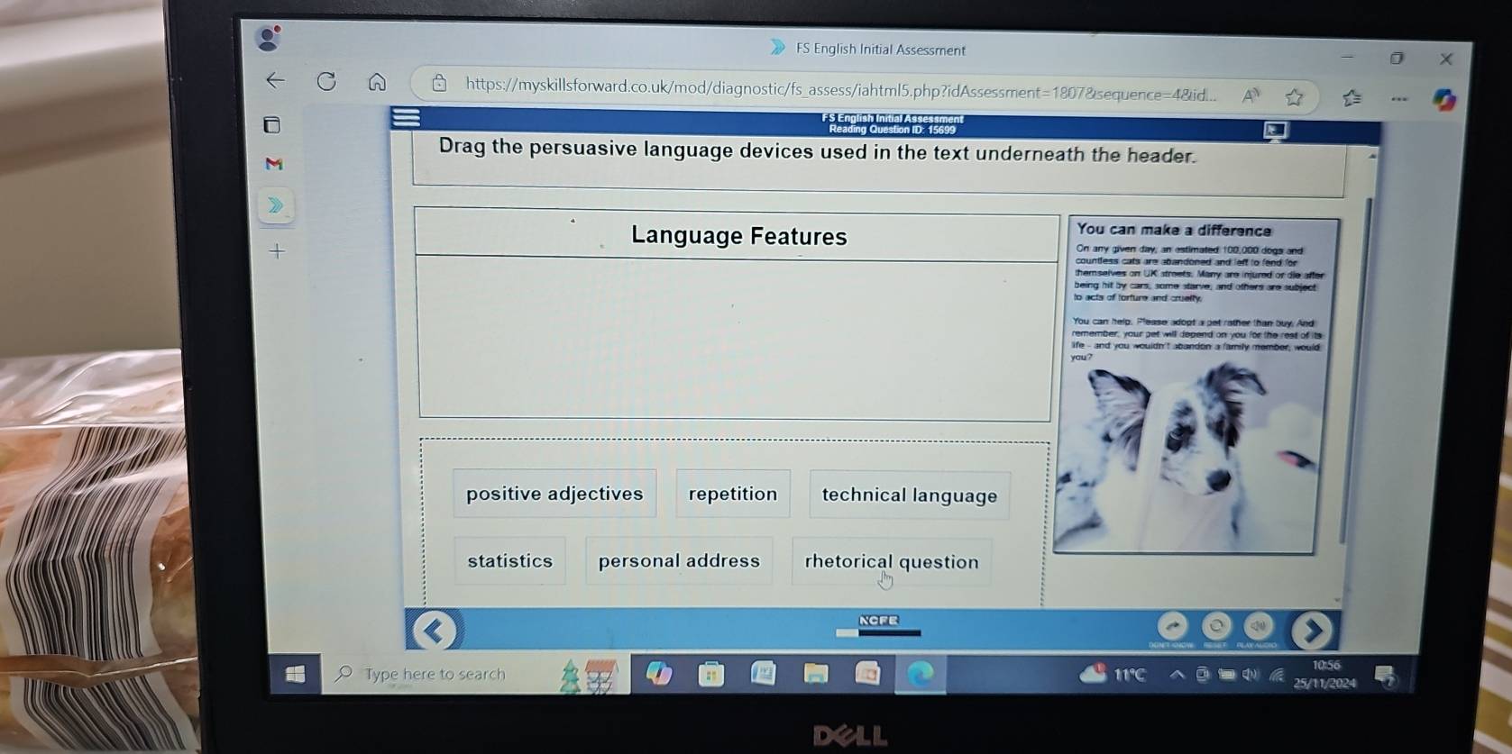 FS English Initial Assessment
https://myskillsforward.co.uk/mod/diagnostic/fs_assess/iahtml5.php?idAssessment=1807&sequence=4&id...
English Initial
Drag the persuasive language devices used in the text underneath the header.
Language Features
You can make a difference
On any given day; an estimated 100,000 dogs and
countless cats are abandoned and left to fend for 
themselves on UK streets. Many are injured or die after
being hit by cars, some starve, and others are subject
to acts of torture and cruelty.
You can help. Please adopt a pet rather than buy. And
remember, your pet will depend on you for the rest of its
life - and you wouldn't abandon a family member, would
you?
positive adjectives repetition technical language
statistics personal address rhetorical question
NCFe
Type here to search
25/11/2024