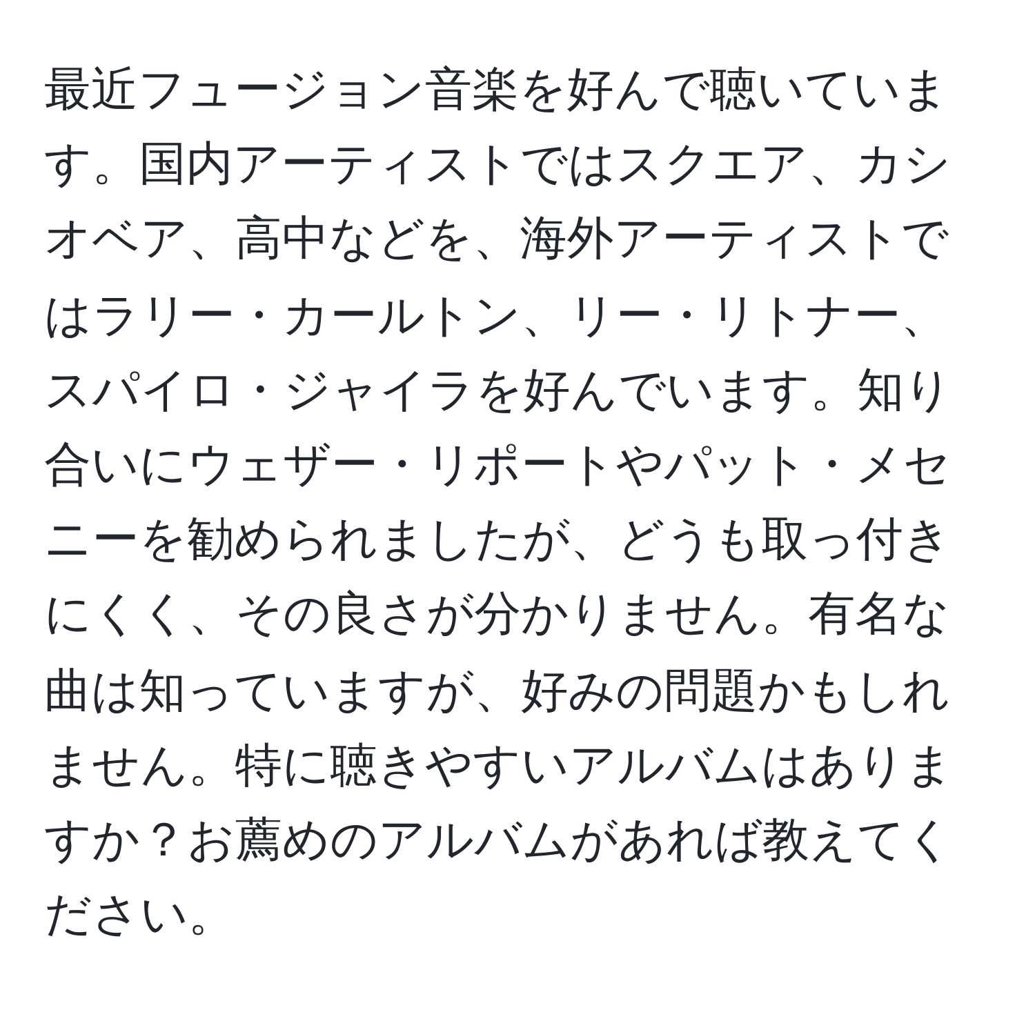 最近フュージョン音楽を好んで聴いています。国内アーティストではスクエア、カシオベア、高中などを、海外アーティストではラリー・カールトン、リー・リトナー、スパイロ・ジャイラを好んでいます。知り合いにウェザー・リポートやパット・メセニーを勧められましたが、どうも取っ付きにくく、その良さが分かりません。有名な曲は知っていますが、好みの問題かもしれません。特に聴きやすいアルバムはありますか？お薦めのアルバムがあれば教えてください。