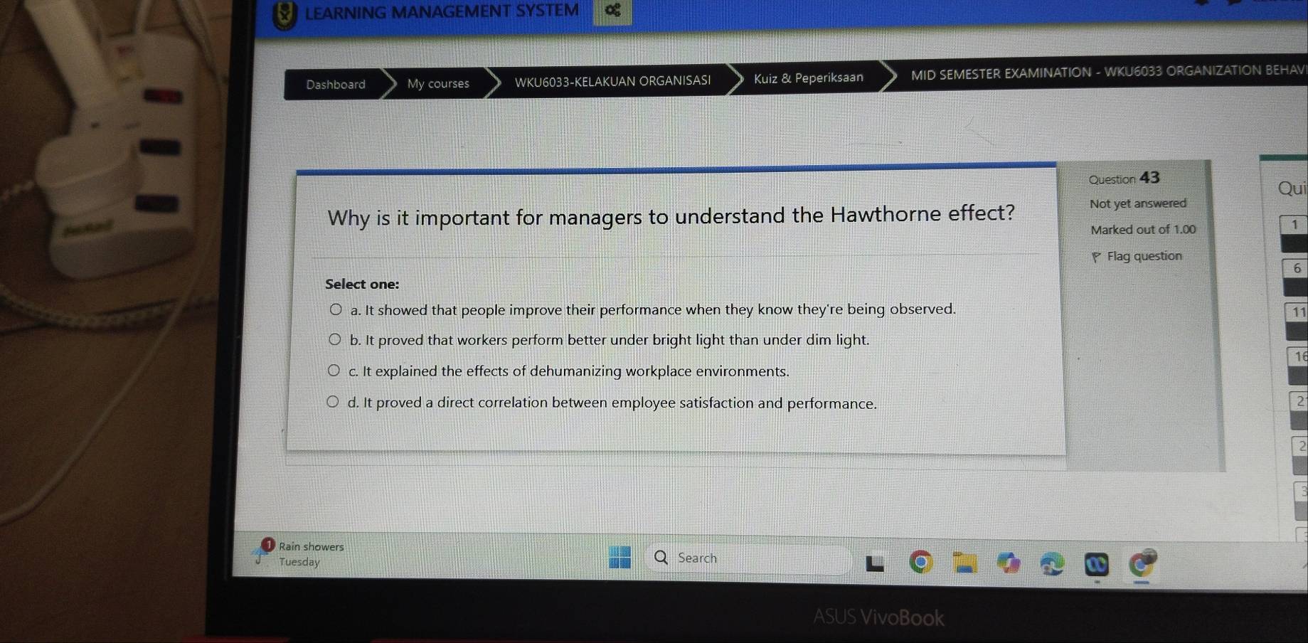 LEARNING MANAGEMENT SYSTEM
Dashboard My courses WKU6033-KELAKUAN ORGANISASI Kuiz & Peperiksaan MID SEMESTER EXAMINATION - WKU6033 ORGANIZATION BEHAV
Question 43
Qui
Why is it important for managers to understand the Hawthorne effect? Not yet answered
Marked out of 1.00
1
P Flag question
6
Select one:
a. It showed that people improve their performance when they know they're being observed. 11
b. It proved that workers perform better under bright light than under dim light.
1
c. It explained the effects of dehumanizing workplace environments.
d. It proved a direct correlation between employee satisfaction and performance. 2
Rain showers
Tuesday Search
ASUS VivoBook