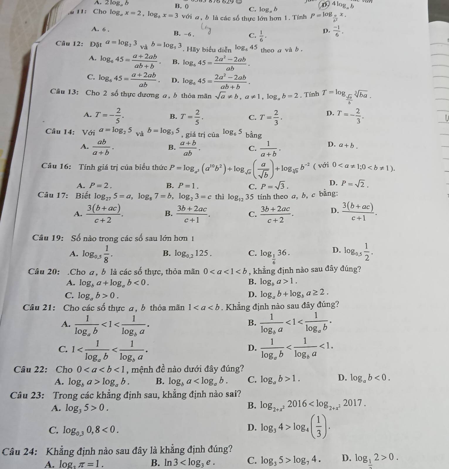 A. 2 log。 b B. 0
C. log。b
4log _ab
11: Cho log _ax=2,log _bx=3 với a, b là các số thực lớn hơn 1. Tính P=log _ a/b^2 x.
A. 6 . B. ~6 .
C.  1/6 ·
D.  (-1)/6 .
Câu 12: Đặt a=log _23. và b=log _53. Hãy biểu diễn log _645 theo a và b .
A. log _645= (a+2ab)/ab+b . B. log _645= (2a^2-2ab)/ab .
C. log _645= (a+2ab)/ab . D. log _645= (2a^2-2ab)/ab+b .
Câu 13: Cho 2 số thực dương a, b thỏa mãn sqrt(a)!= b,a!= 1,log _ab=2. Tính T=log _ sqrt(a)/b sqrt[3](ba).
D.
A. T=- 2/5 . T= 2/5 . T= 2/3 . T=- 2/3 .
B.
C.
Câu 14: Với a=log _25 và b=log _35 , giá trị của log _65 b ang
A.  ab/a+b .  (a+b)/ab .  1/a+b .
B.
C.
D. a+b.
Câu 16: Tính giá trị của biểu thức P=log _a^2(a^(10)b^2)+log _sqrt(a)( a/sqrt(b) )+log _sqrt[3](b)b^(-2) ( với 0
D.
A. P=2. B. P=1. C. P=sqrt(3). P=sqrt(2).
Câu 17: Biết log _275=a,log _87=b,log _23=c thì log _12 35 tính theo a, b, c bằng:
D.
A.  (3(b+ac))/c+2 . B.  (3b+2ac)/c+1 . C.  (3b+2ac)/c+2 .  (3(b+ac))/c+1 .
Câu 19: Số nào trong các số sau lớn hơn 1
B. log _0,2125. C.
A. log _0.5 1/8 . log _ 1/6 36.
D. log _0.5 1/2 .
Câu 20: .Cho a, b là các số thực, thỏa mãn 0 , khẳng định nào sau đây đúng?
A. log _ba+log _ab<0. B. log _ba>1.
C. log _ab>0. D. log _ab+log _ba≥ 2.
Câu 21: Cho các số thực a, b thỏa mãn 1. Khẳng định nào sau đây đúng?
A. frac 1log _ab<1<frac 1log _ba. frac 1log _ba<1<frac 1log _ab.
B.
C. 1 frac 1log _ab <1.
D.
Câu 22: Cho 0<1</tex> , mệnh đề nào dưới đây đúng?
D.
A. log _ba>log _ab. B. log _ba C. log _ab>1. log _ab<0.
Câu 23: Trong các khẳng định sau, khẳng định nào sai?
A. log _35>0.
B. log _2+x^22016
C. log _0,30,8<0.
D. log _34>log _4( 1/3 ).
Câu 24: Khẳng định nào sau đây là khẳng định đúng?
A. log π =1. B. ln 3 C. log _35>log _74. D. log _12>0.